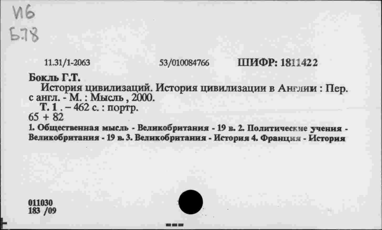 ﻿\Л£>
11.31/1-2063	53/010084766 ШИФР: 1811422
Бокль Г.Т.
История цивилизаций. История цивилизации в Англии : Пер. с англ. - М.: Мысль, 2000.
Т. 1. - 462 с.: порто.
65 + 82
1. Общественная мысль - Великобритания - 19 в. 2. Политические учения -
Великобритания -19 в. 3. Великобритания - История 4. Франция - История
011030
183 /09